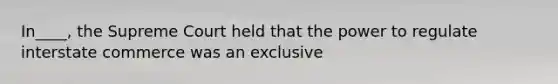 In____, the Supreme Court held that the power to regulate interstate commerce was an exclusive