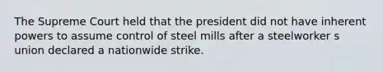 The Supreme Court held that the president did not have inherent powers to assume control of steel mills after a steelworker s union declared a nationwide strike.