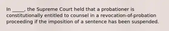 In _____, the Supreme Court held that a probationer is constitutionally entitled to counsel in a revocation-of-probation proceeding if the imposition of a sentence has been suspended.