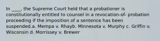 In ____, the Supreme Court held that a probationer is constitutionally entitled to counsel in a revocation-of- probation proceeding if the imposition of a sentence has been suspended.a. Mempa v. Rhayb. Minnesota v. Murphy c. Griffin v. Wisconsin d. Morrissey v. Brewer