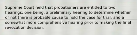 Supreme Court held that probationers are entitled to two hearings: one being, a preliminary hearing to determine whether or not there is probable cause to hold the case for trial; and a somewhat more comprehensive hearing prior to making the final revocation decision.