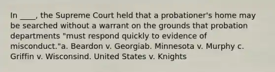 In ____, the Supreme Court held that a probationer's home may be searched without a warrant on the grounds that probation departments "must respond quickly to evidence of misconduct."a. Beardon v. Georgiab. Minnesota v. Murphy c. Griffin v. Wisconsind. United States v. Knights