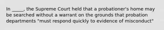 In _____, the Supreme Court held that a probationer's home may be searched without a warrant on the grounds that probation departments "must respond quickly to evidence of misconduct"