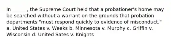 In ______, the Supreme Court held that a probationer's home may be searched without a warrant on the grounds that probation departments "must respond quickly to evidence of misconduct." a. United States v. Weeks b. Minnesota v. Murphy c. Griffin v. Wisconsin d. United Sates v. Knights