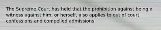 The Supreme Court has held that the prohibition against being a witness against him, or herself, also applies to out of court confessions and compelled admissions