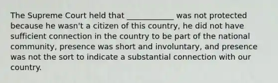 The Supreme Court held that ____________ was not protected because he wasn't a citizen of this country, he did not have sufficient connection in the country to be part of the national community, presence was short and involuntary, and presence was not the sort to indicate a substantial connection with our country.