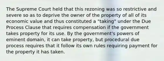 The Supreme Court held that this rezoning was so restrictive and severe so as to deprive the owner of the property of all of its economic value and thus constituted a "taking" under the Due Process Clause that requires compensation if the government takes property for its use. By the government's powers of eminent domain, it can take property, but procedural due process requires that it follow its own rules requiring payment for the property it has taken.