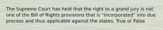 The Supreme Court has held that the right to a grand jury is not one of the Bill of Rights provisions that is "incorporated" into due process and thus applicable against the states. True or False