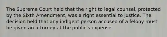 The Supreme Court held that the right to legal counsel, protected by the Sixth Amendment, was a right essential to justice. The decision held that any indigent person accused of a felony must be given an attorney at the public's expense.