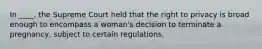 In ____, the Supreme Court held that the right to privacy is broad enough to encompass a woman's decision to terminate a pregnancy, subject to certain regulations.