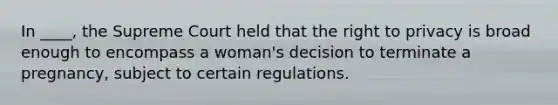 In ____, the Supreme Court held that the right to privacy is broad enough to encompass a woman's decision to terminate a pregnancy, subject to certain regulations.