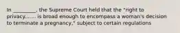 In _________, the Supreme Court held that the "right to privacy....... is broad enough to encompass a woman's decision to terminate a pregnancy," subject to certain regulations