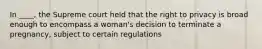 In ____, the Supreme court held that the right to privacy is broad enough to encompass a woman's decision to terminate a pregnancy, subject to certain regulations