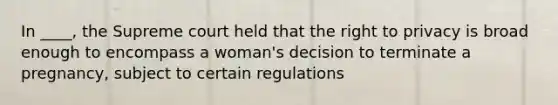 In ____, the Supreme court held that the right to privacy is broad enough to encompass a woman's decision to terminate a pregnancy, subject to certain regulations