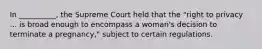 In __________, the Supreme Court held that the "right to privacy ... is broad enough to encompass a woman's decision to terminate a pregnancy," subject to certain regulations.