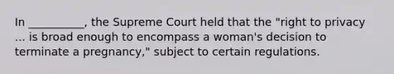 In __________, the Supreme Court held that the "right to privacy ... is broad enough to encompass a woman's decision to terminate a pregnancy," subject to certain regulations.