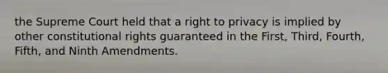 the Supreme Court held that a right to privacy is implied by other constitutional rights guaranteed in the First, Third, Fourth, Fifth, and Ninth Amendments.