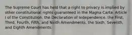 The Supreme Court has held that a right to privacy is implied by other constitutional rights guaranteed in the Magna Carta. Article I of the Constitution. the Declaration of Independence. the First, Third, Fourth, Fifth, and Ninth Amendments. the Sixth, Seventh, and Eighth Amendments.