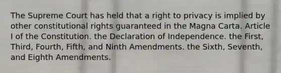 The Supreme Court has held that a right to privacy is implied by other constitutional rights guaranteed in the Magna Carta. Article I of the Constitution. the Declaration of Independence. the First, Third, Fourth, Fifth, and Ninth Amendments. the Sixth, Seventh, and Eighth Amendments.