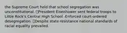 the Supreme Court held that school segregation was unconstitutional. ⦁President Eisenhower sent federal troops to Little Rock's Central High School -Enforced court-ordered desegregation. ⦁Despite state resistance national standards of racial equality prevailed.