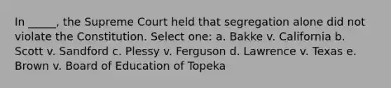 In _____, the Supreme Court held that segregation alone did not violate the Constitution. Select one: a. Bakke v. California b. Scott v. Sandford c. Plessy v. Ferguson d. Lawrence v. Texas e. Brown v. Board of Education of Topeka