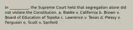 In __________, the Supreme Court held that segregation alone did not violate the Constitution. a. Bakke v. California b. Brown v. Board of Education of Topeka c. Lawrence v. Texas d. Plessy v. Ferguson e. Scott v. Sanford