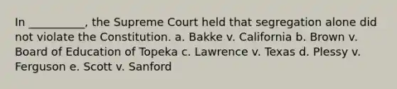 In __________, the Supreme Court held that segregation alone did not violate the Constitution. a. Bakke v. California b. Brown v. Board of Education of Topeka c. Lawrence v. Texas d. Plessy v. Ferguson e. Scott v. Sanford