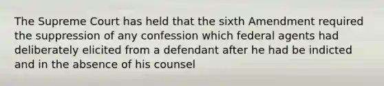 The Supreme Court has held that the sixth Amendment required the suppression of any confession which federal agents had deliberately elicited from a defendant after he had be indicted and in the absence of his counsel