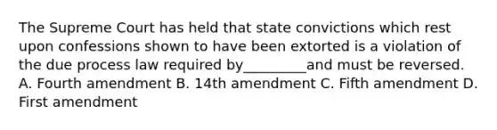 The Supreme Court has held that state convictions which rest upon confessions shown to have been extorted is a violation of the due process law required by_________and must be reversed. A. Fourth amendment B. 14th amendment C. Fifth amendment D. First amendment