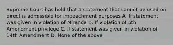 Supreme Court has held that a statement that cannot be used on direct is admissible for impeachment purposes A. If statement was given in violation of Miranda B. If violation of 5th Amendment privilege C. If statement was given in violation of 14th Amendment D. None of the above