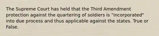 The Supreme Court has held that the Third Amendment protection against the quartering of soldiers is "incorporated" into due process and thus applicable against the states. True or False.