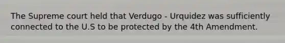 The Supreme court held that Verdugo - Urquidez was sufficiently connected to the U.S to be protected by the 4th Amendment.