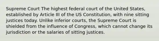 Supreme Court The highest federal court of the United States, established by Article III of the US Constitution, with nine sitting justices today. Unlike inferior courts, the Supreme Court is shielded from the influence of Congress, which cannot change its jurisdiction or the salaries of sitting justices.