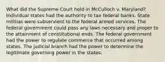 What did the Supreme Court hold in McCulloch v. Maryland? Individual states had the authority to tax federal banks. State militias were subservient to the federal armed services. The federal government could pass any laws necessary and proper to the attainment of constitutional ends. The federal government had the power to regulate commerce that occurred among states. The judicial branch had the power to determine the legitimate governing power in the states.