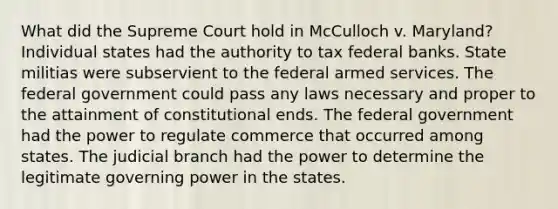 What did the Supreme Court hold in McCulloch v. Maryland? Individual states had the authority to tax federal banks. State militias were subservient to the federal armed services. The federal government could pass any laws necessary and proper to the attainment of constitutional ends. The federal government had the power to regulate commerce that occurred among states. The judicial branch had the power to determine the legitimate governing power in the states.