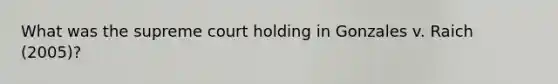 What was the supreme court holding in Gonzales v. Raich (2005)?