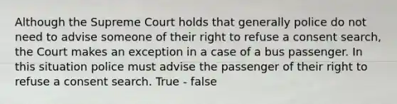 Although the Supreme Court holds that generally police do not need to advise someone of their right to refuse a consent search, the Court makes an exception in a case of a bus passenger. In this situation police must advise the passenger of their right to refuse a consent search. True - false