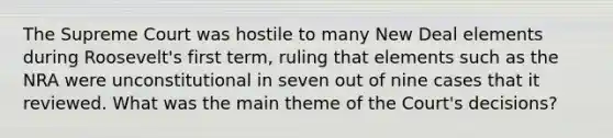 The Supreme Court was hostile to many New Deal elements during Roosevelt's first term, ruling that elements such as the NRA were unconstitutional in seven out of nine cases that it reviewed. What was the main theme of the Court's decisions?