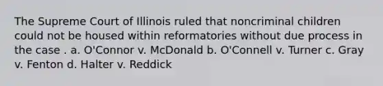 The Supreme Court of Illinois ruled that noncriminal children could not be housed within reformatories without due process in the case . a. O'Connor v. McDonald b. O'Connell v. Turner c. Gray v. Fenton d. Halter v. Reddick