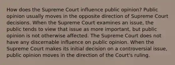 How does the Supreme Court influence public opinion? Public opinion usually moves in the opposite direction of Supreme Court decisions. When the Supreme Court examines an issue, the public tends to view that issue as more important, but public opinion is not otherwise affected. The Supreme Court does not have any discernable influence on public opinion. When the Supreme Court makes its initial decision on a controversial issue, public opinion moves in the direction of the Court's ruling.