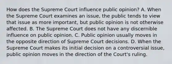 How does the Supreme Court influence public opinion? A. When the Supreme Court examines an issue, the public tends to view that issue as more important, but public opinion is not otherwise affected. B. The Supreme Court does not have any discernible influence on public opinion. C. Public opinion usually moves in the opposite direction of Supreme Court decisions. D. When the Supreme Court makes its initial decision on a controversial issue, public opinion moves in the direction of the Court's ruling.