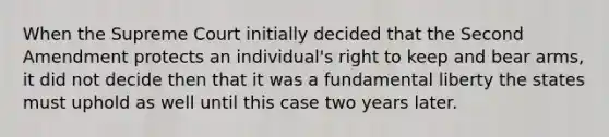 When the Supreme Court initially decided that the Second Amendment protects an individual's right to keep and bear arms, it did not decide then that it was a fundamental liberty the states must uphold as well until this case two years later.