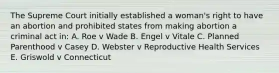 The Supreme Court initially established a woman's right to have an abortion and prohibited states from making abortion a criminal act in: A. Roe v Wade B. Engel v Vitale C. Planned Parenthood v Casey D. Webster v Reproductive Health Services E. Griswold v Connecticut