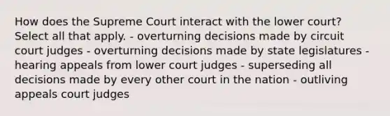 How does the Supreme Court interact with the lower court? Select all that apply. - overturning decisions made by circuit court judges - overturning decisions made by state legislatures - hearing appeals from lower court judges - superseding all decisions made by every other court in the nation - outliving appeals court judges