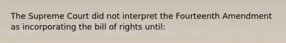 The Supreme Court did not interpret the Fourteenth Amendment as incorporating the bill of rights until: