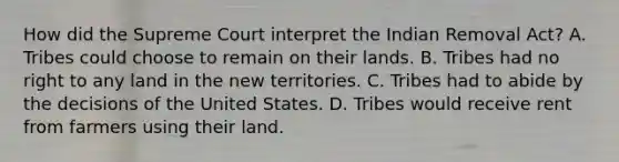 How did the Supreme Court interpret the Indian Removal Act? A. Tribes could choose to remain on their lands. B. Tribes had no right to any land in the new territories. C. Tribes had to abide by the decisions of the United States. D. Tribes would receive rent from farmers using their land.