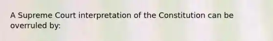 A Supreme Court interpretation of the Constitution can be overruled by: