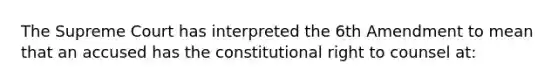 The Supreme Court has interpreted the 6th Amendment to mean that an accused has the constitutional right to counsel at: