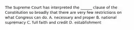 The Supreme Court has interpreted the ______ clause of the Constitution so broadly that there are very few restrictions on what Congress can do. A. necessary and proper B. national supremacy C. full faith and credit D. establishment