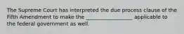 The Supreme Court has interpreted the due process clause of the Fifth Amendment to make the __________________ applicable to the federal government as well.